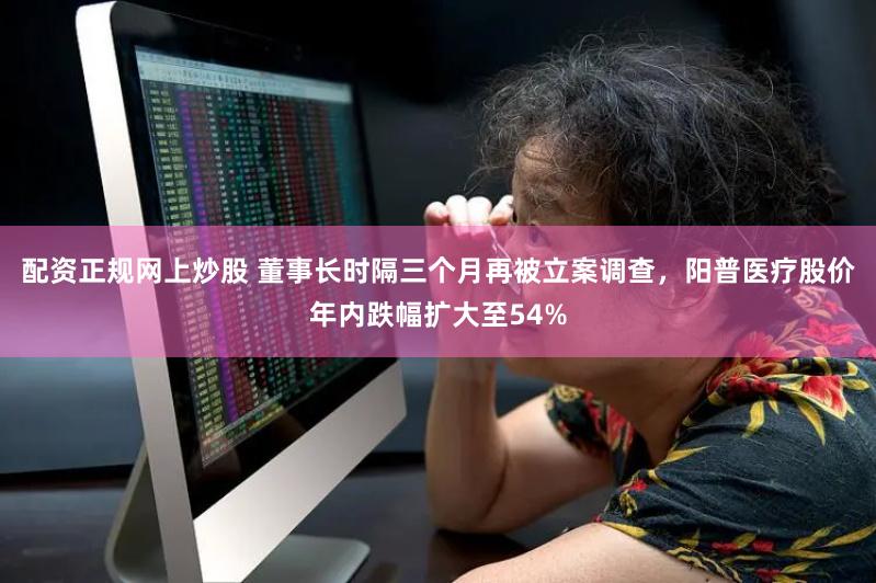 配资正规网上炒股 董事长时隔三个月再被立案调查，阳普医疗股价年内跌幅扩大至54%