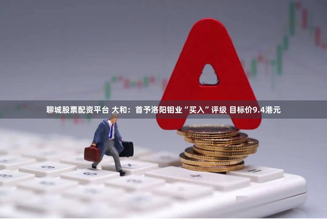 聊城股票配资平台 大和：首予洛阳钼业“买入”评级 目标价9.4港元