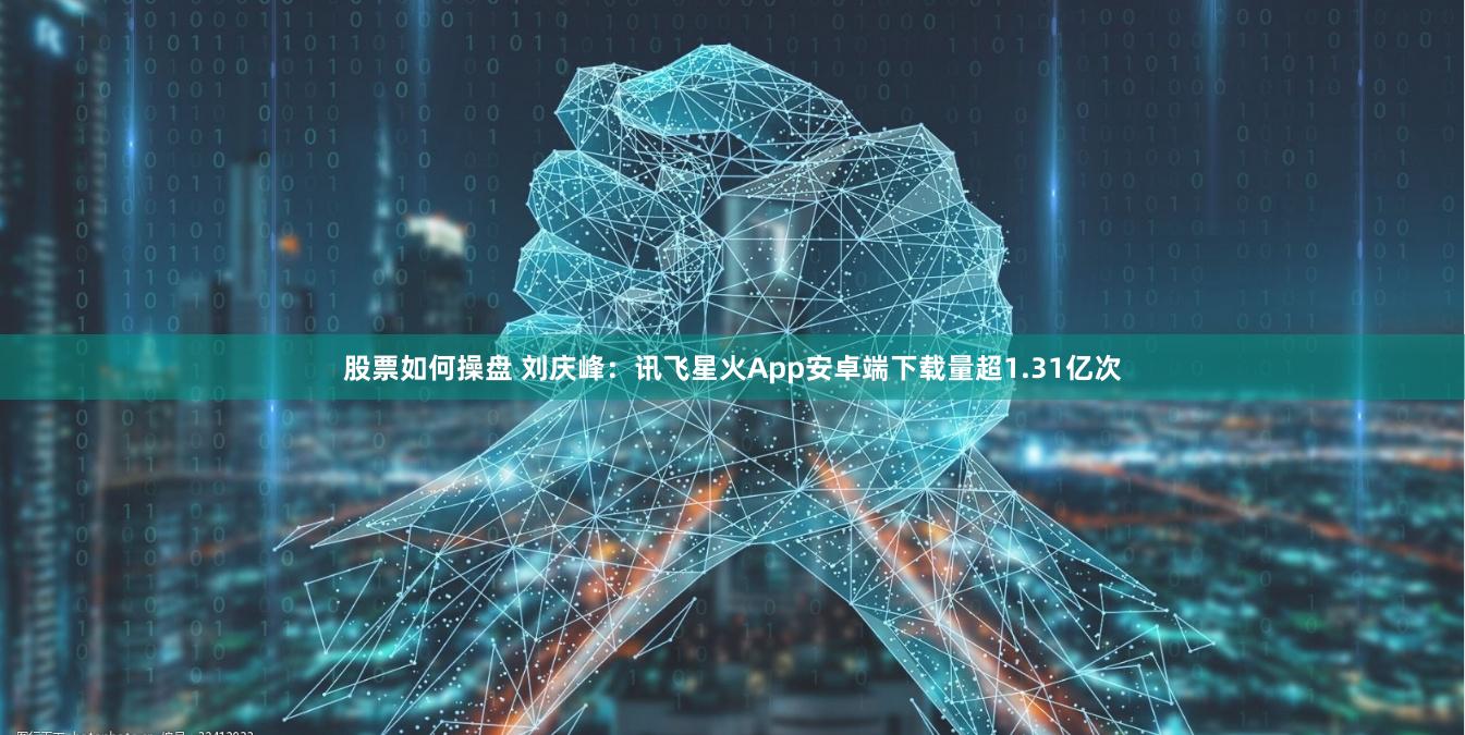 股票如何操盘 刘庆峰：讯飞星火App安卓端下载量超1.31亿次
