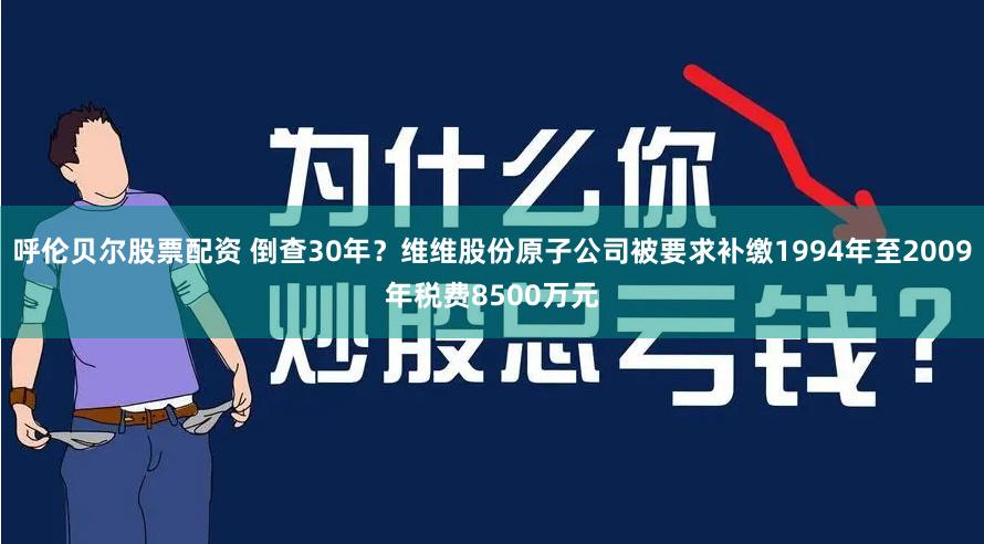 呼伦贝尔股票配资 倒查30年？维维股份原子公司被要求补缴1994年至2009年税费8500万元