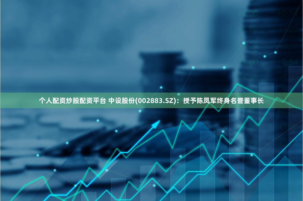 个人配资炒股配资平台 中设股份(002883.SZ)：授予陈凤军终身名誉董事长