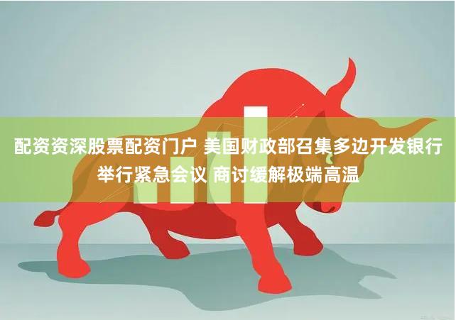 配资资深股票配资门户 美国财政部召集多边开发银行举行紧急会议 商讨缓解极端高温