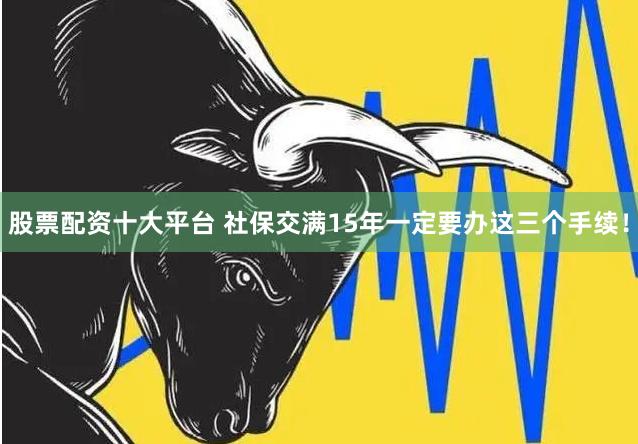 股票配资十大平台 社保交满15年一定要办这三个手续！