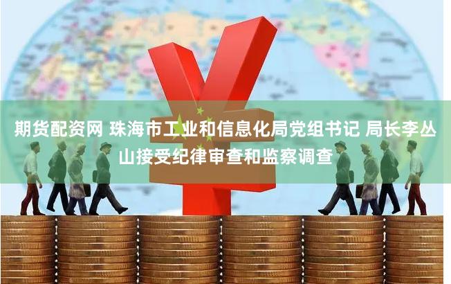 期货配资网 珠海市工业和信息化局党组书记 局长李丛山接受纪律审查和监察调查
