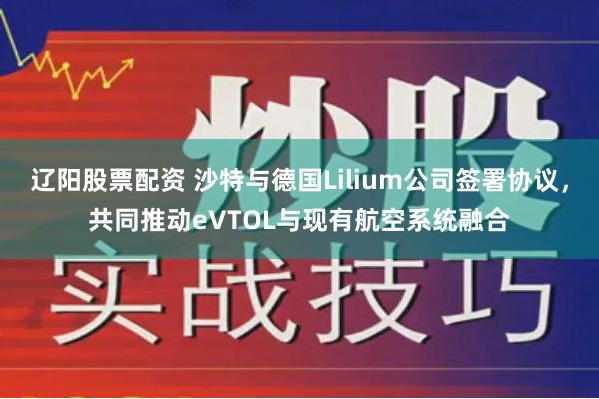 辽阳股票配资 沙特与德国Lilium公司签署协议，共同推动eVTOL与现有航空系统融合