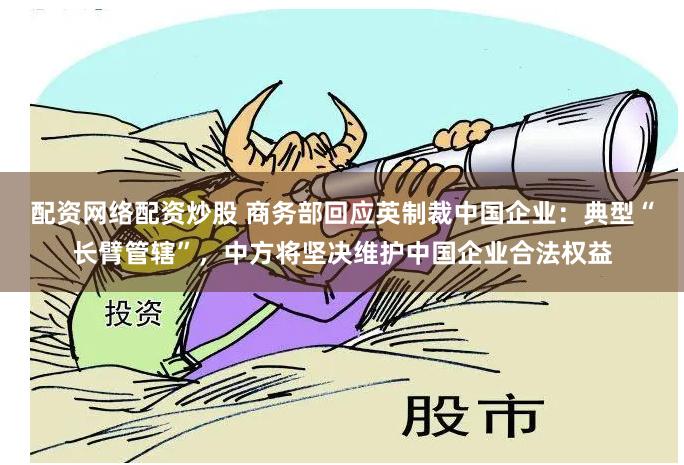 配资网络配资炒股 商务部回应英制裁中国企业：典型“长臂管辖”，中方将坚决维护中国企业合法权益