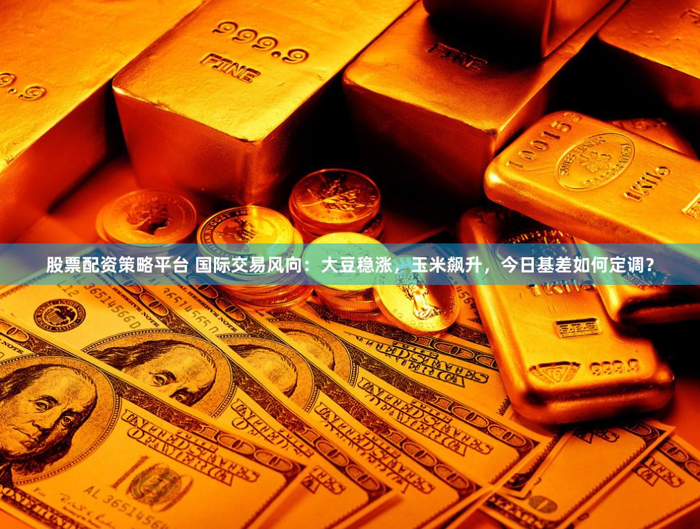 股票配资策略平台 国际交易风向：大豆稳涨，玉米飙升，今日基差如何定调？