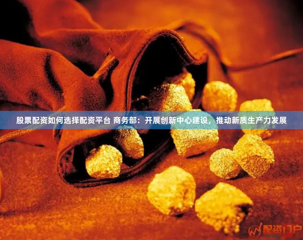 股票配资如何选择配资平台 商务部：开展创新中心建设，推动新质生产力发展