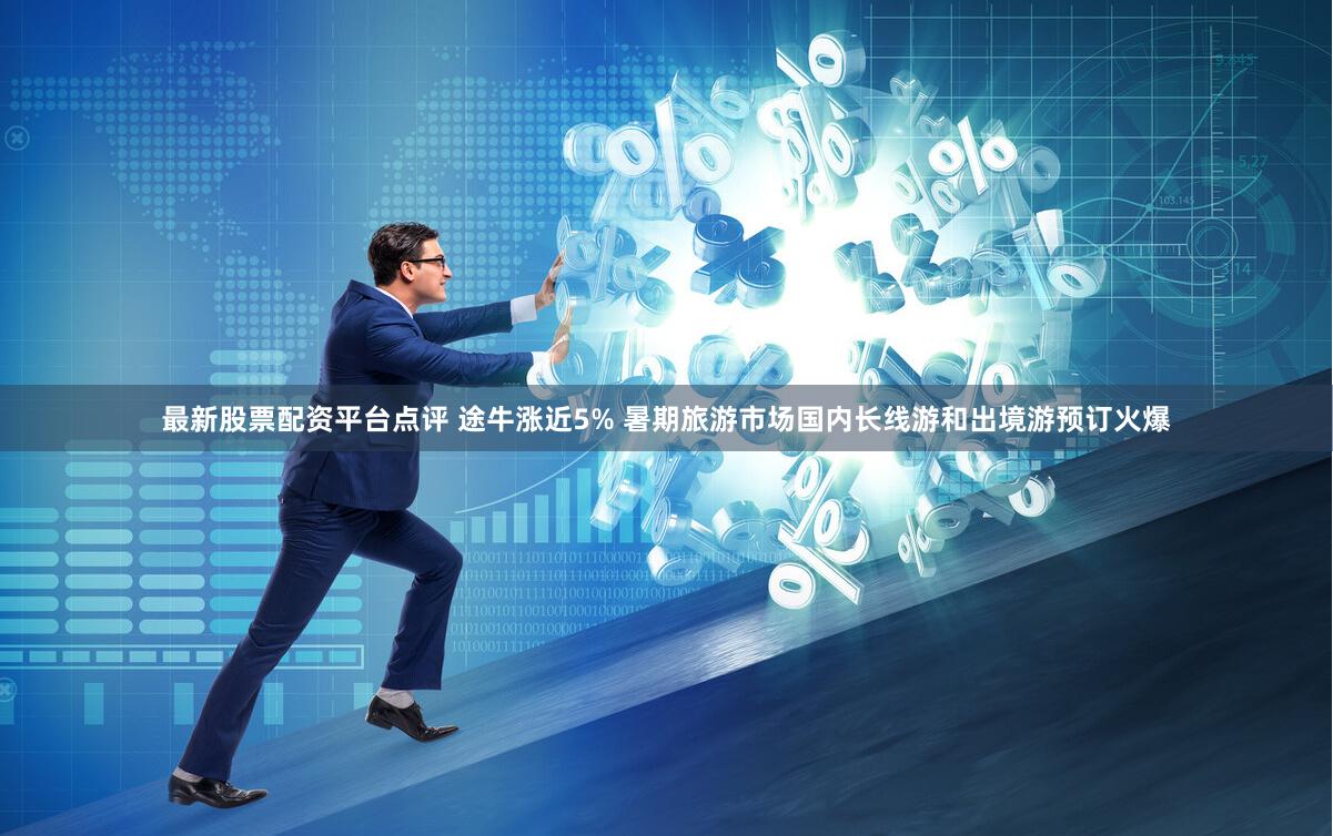 最新股票配资平台点评 途牛涨近5% 暑期旅游市场国内长线游和出境游预订火爆