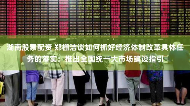 湖南股票配资 郑栅洁谈如何抓好经济体制改革具体任务的落实：推出全国统一大市场建设指引