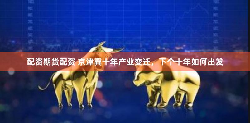 配资期货配资 京津冀十年产业变迁，下个十年如何出发