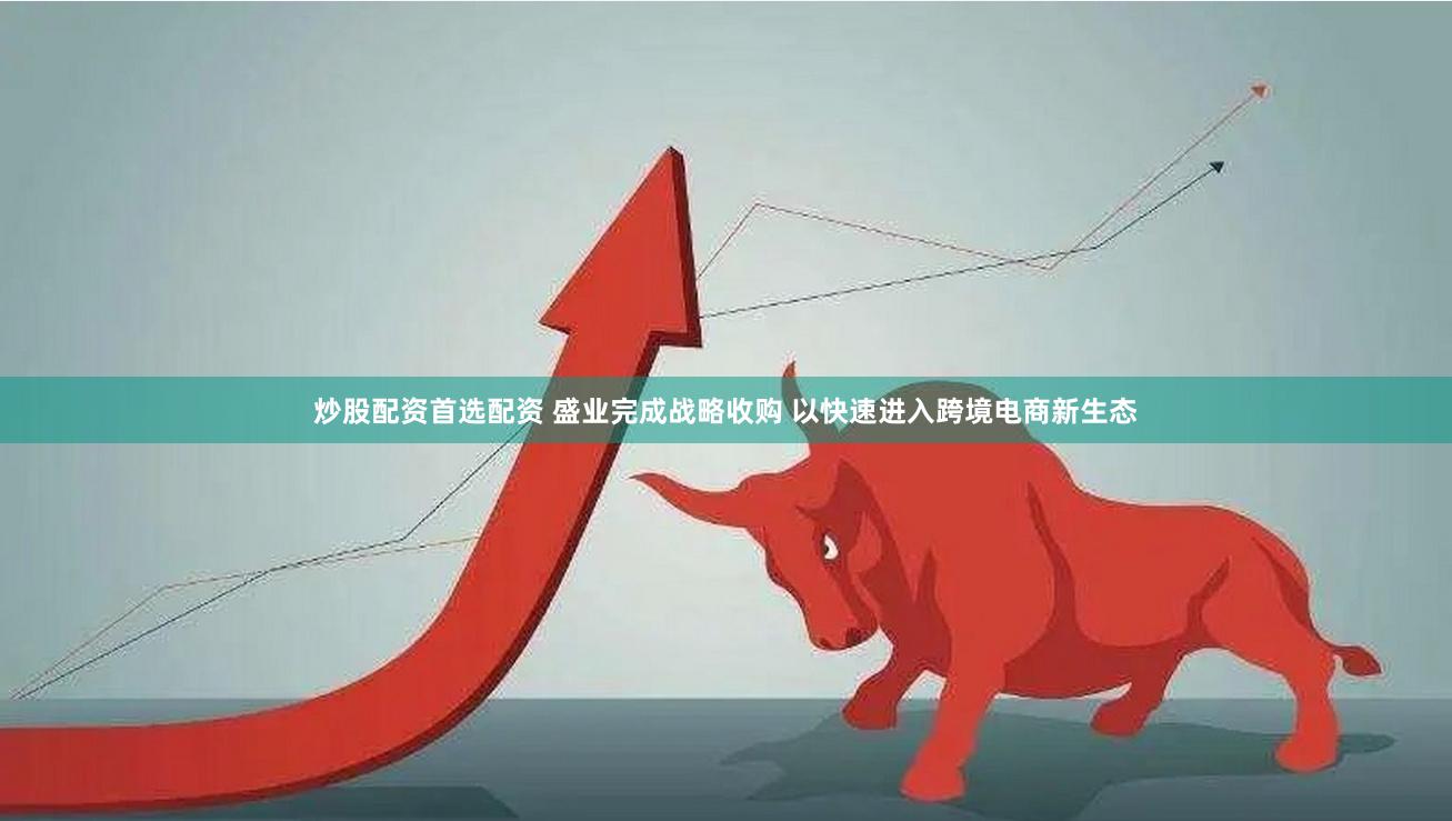炒股配资首选配资 盛业完成战略收购 以快速进入跨境电商新生态