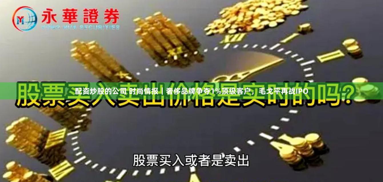 配资炒股的公司 时尚情报｜奢侈品牌争夺1%顶级客户，毛戈平再战IPO
