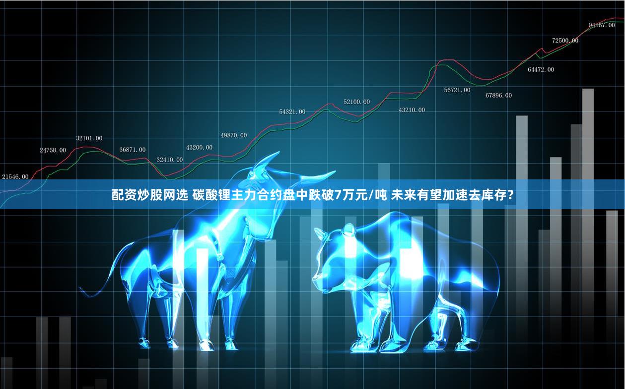 配资炒股网选 碳酸锂主力合约盘中跌破7万元/吨 未来有望加速去库存？