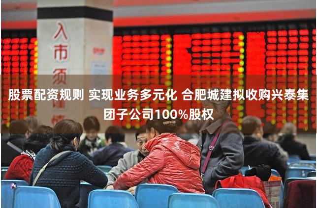 股票配资规则 实现业务多元化 合肥城建拟收购兴泰集团子公司100%股权