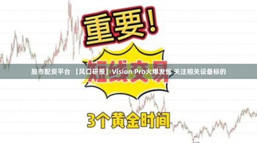 股市配资平台 【风口研报】Vision Pro火爆发售 关注相关设备标的