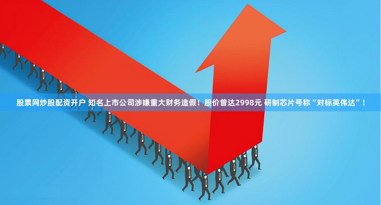 股票网炒股配资开户 知名上市公司涉嫌重大财务造假！股价曾达2998元 研制芯片号称“对标英伟达”！