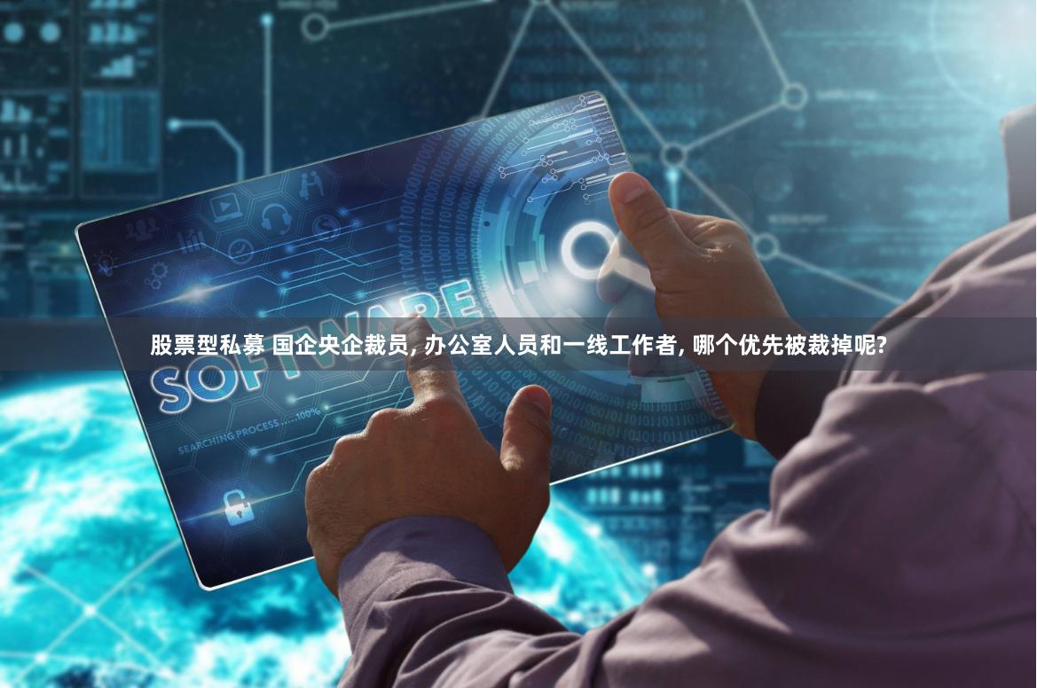 股票型私募 国企央企裁员, 办公室人员和一线工作者, 哪个优先被裁掉呢?