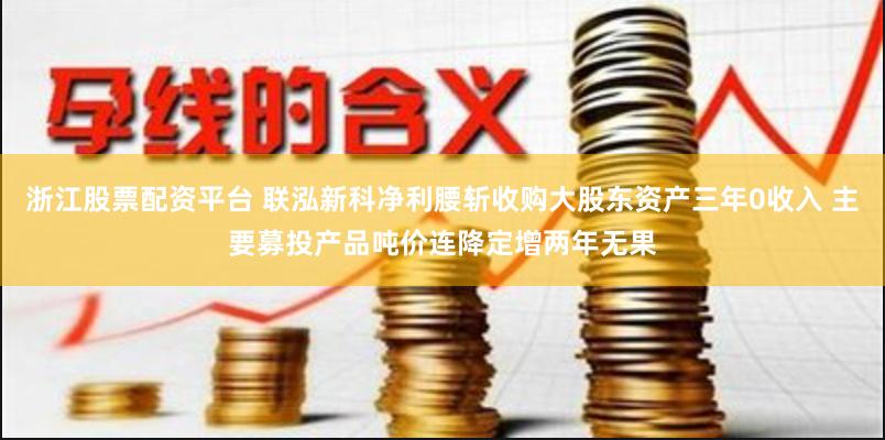 浙江股票配资平台 联泓新科净利腰斩收购大股东资产三年0收入 主要募投产品吨价连降定增两年无果