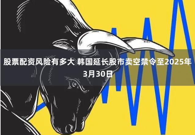 股票配资风险有多大 韩国延长股市卖空禁令至2025年3月30日
