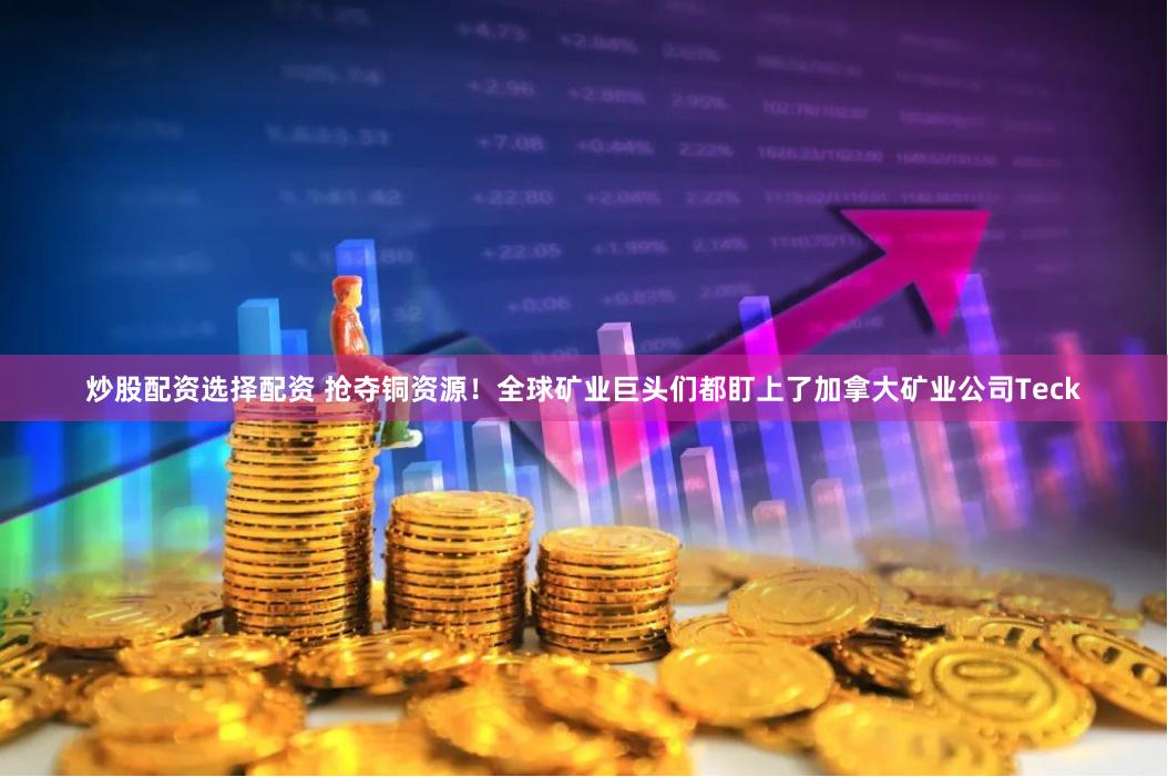 炒股配资选择配资 抢夺铜资源！全球矿业巨头们都盯上了加拿大矿业公司Teck