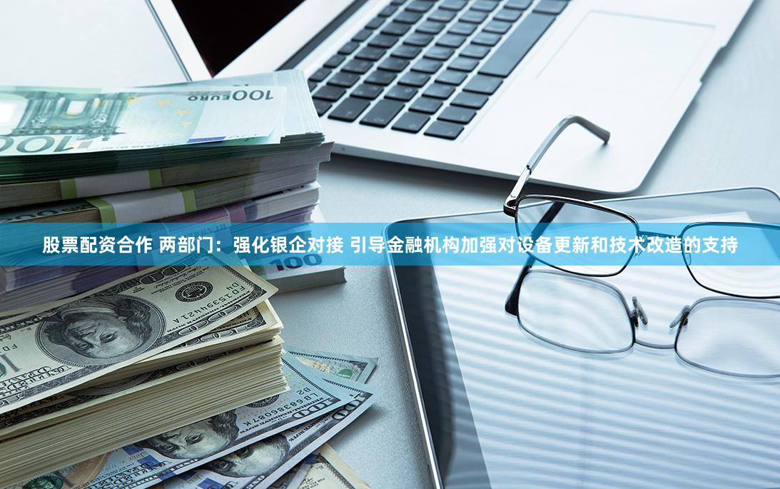 股票配资合作 两部门：强化银企对接 引导金融机构加强对设备更新和技术改造的支持