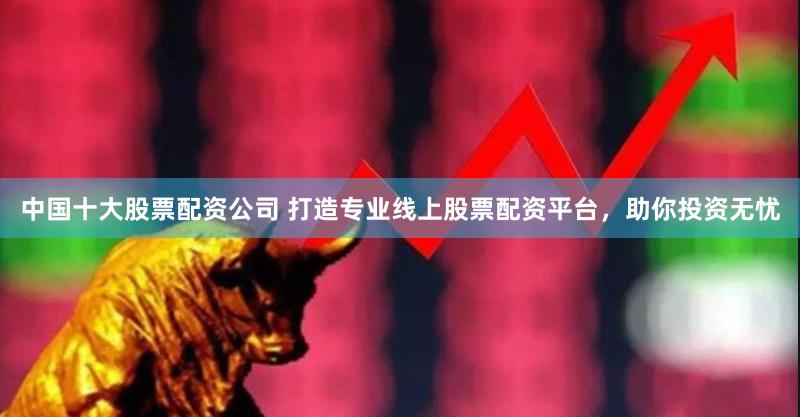 中国十大股票配资公司 打造专业线上股票配资平台，助你投资无忧
