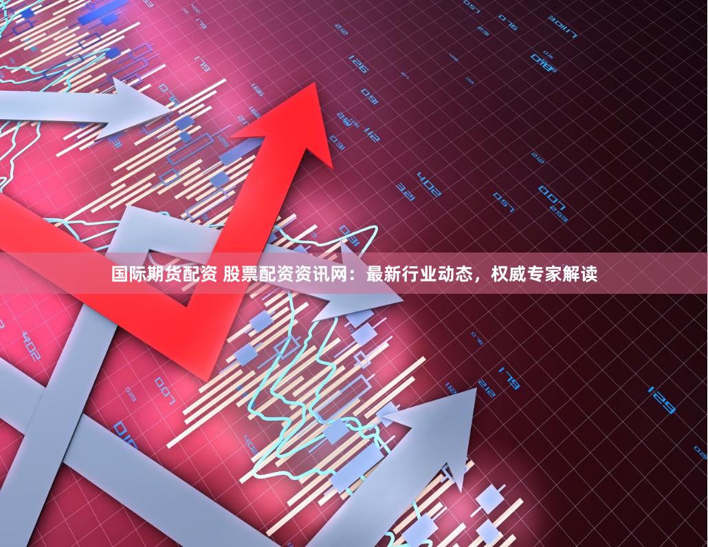 国际期货配资 股票配资资讯网：最新行业动态，权威专家解读