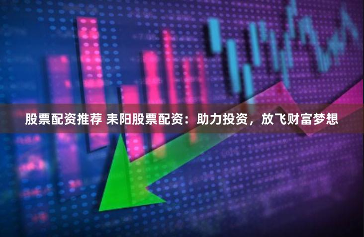 股票配资推荐 耒阳股票配资：助力投资，放飞财富梦想