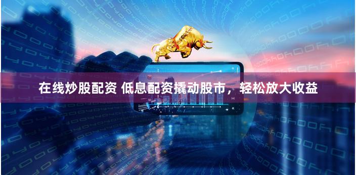在线炒股配资 低息配资撬动股市，轻松放大收益