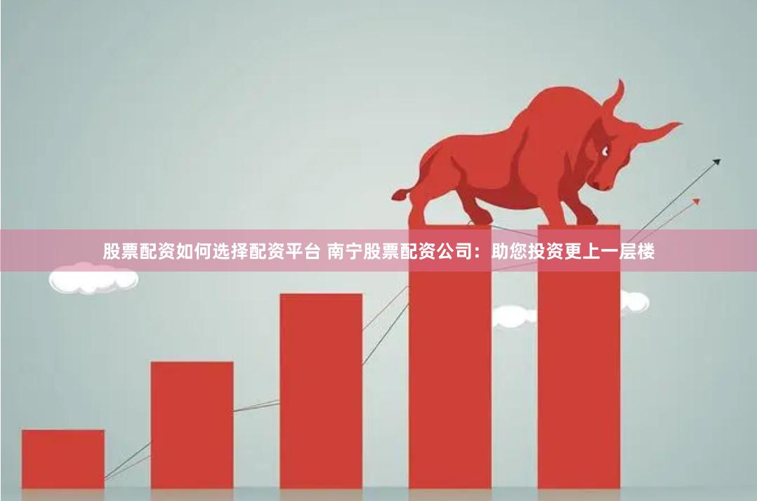 股票配资如何选择配资平台 南宁股票配资公司：助您投资更上一层楼