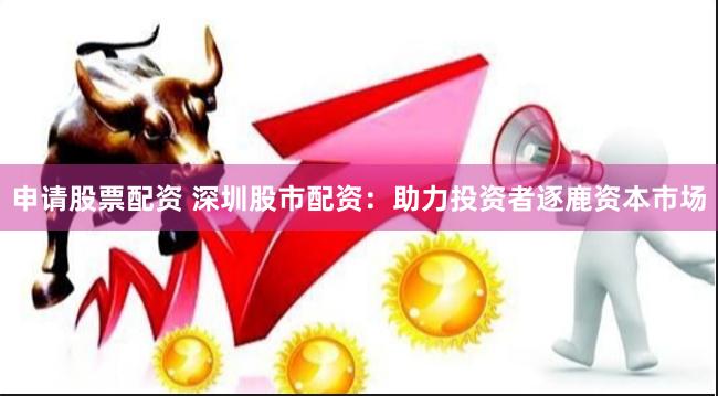 申请股票配资 深圳股市配资：助力投资者逐鹿资本市场
