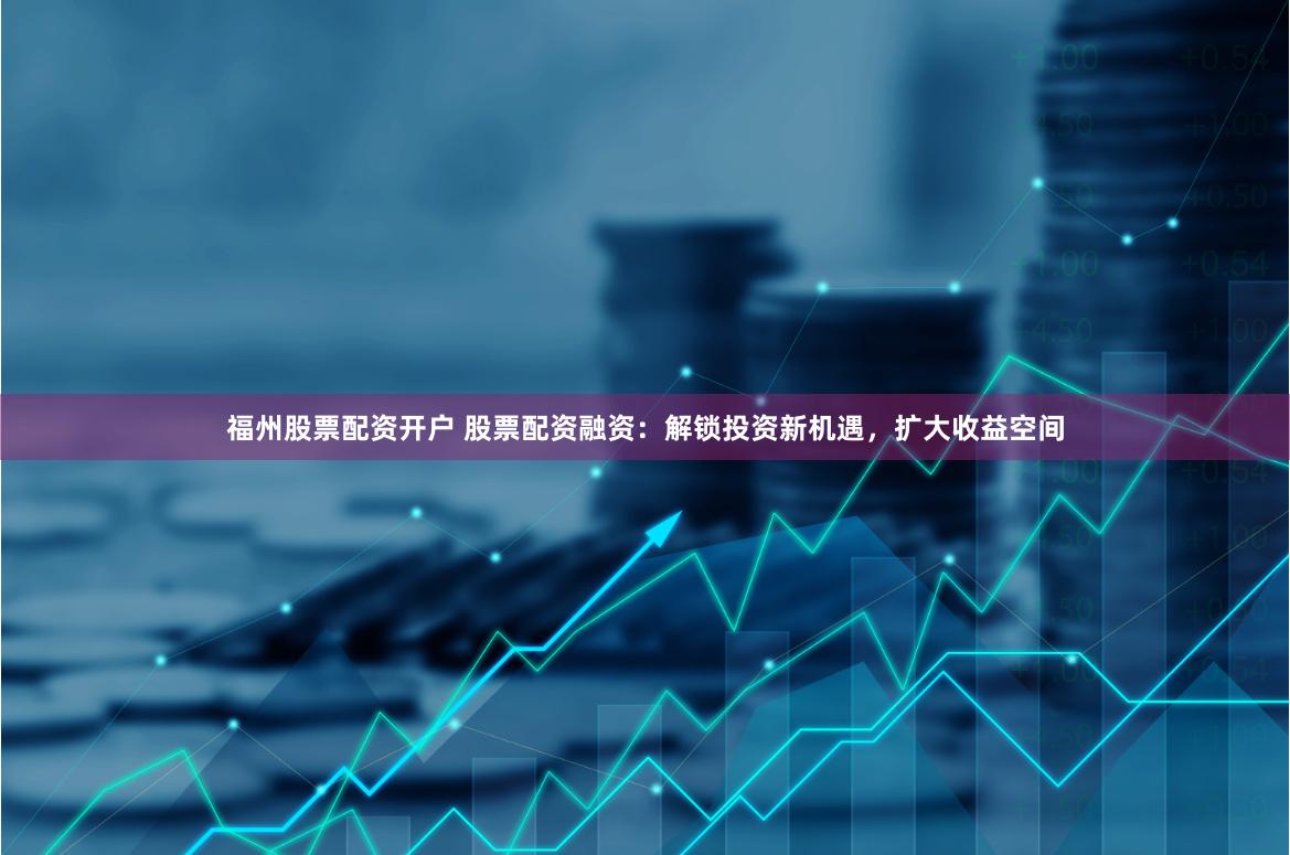 福州股票配资开户 股票配资融资：解锁投资新机遇，扩大收益空间