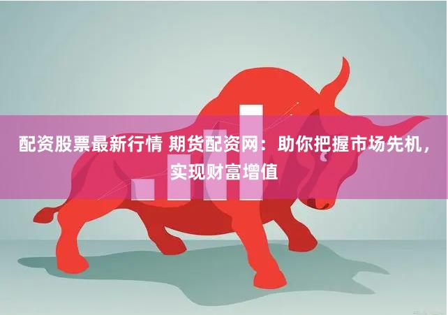 配资股票最新行情 期货配资网：助你把握市场先机，实现财富增值