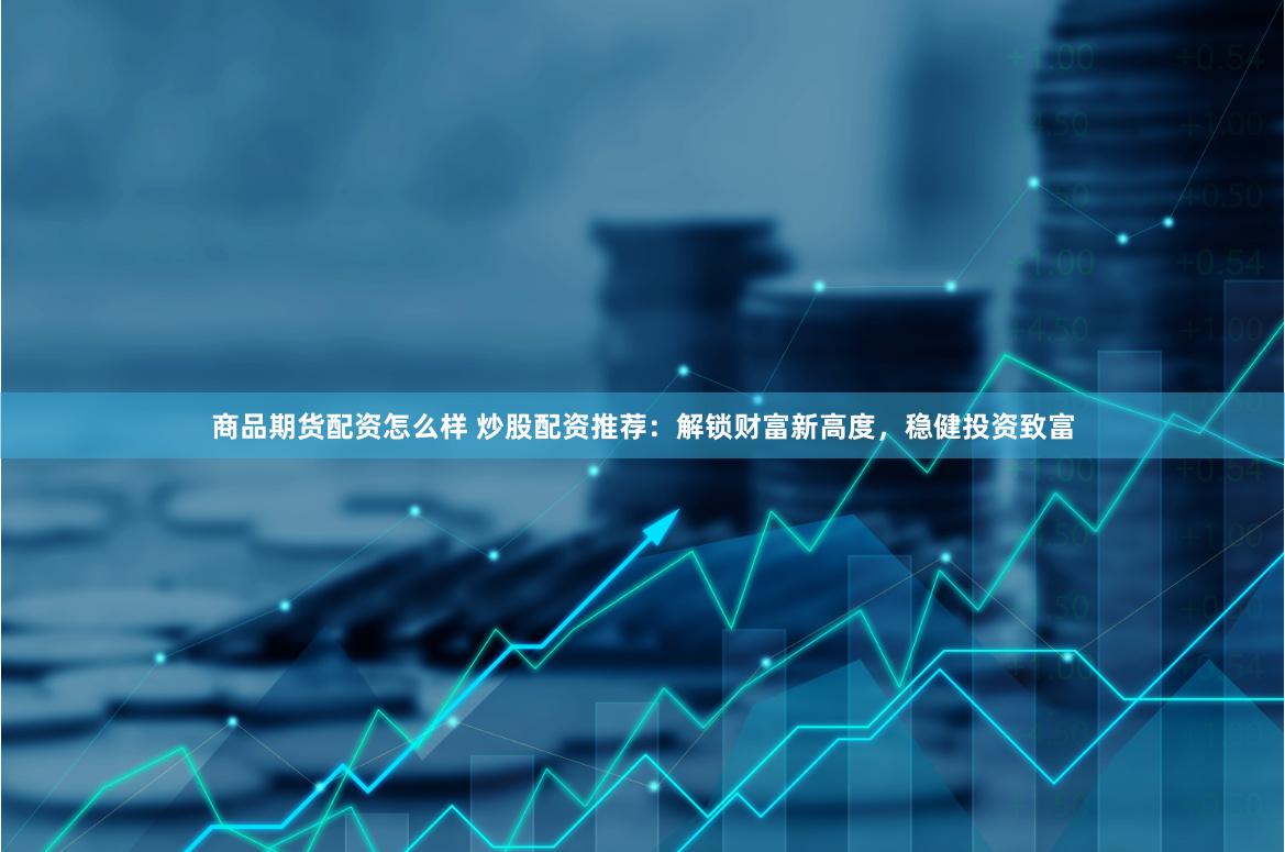商品期货配资怎么样 炒股配资推荐：解锁财富新高度，稳健投资致富